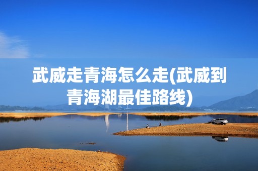 武威走青海怎么走(武威到青海湖最佳路线)