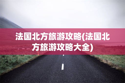 法国北方旅游攻略(法国北方旅游攻略大全)