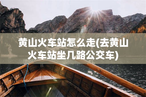 黄山火车站怎么走(去黄山火车站坐几路公交车)