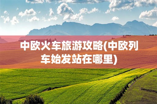 中欧火车旅游攻略(中欧列车始发站在哪里)