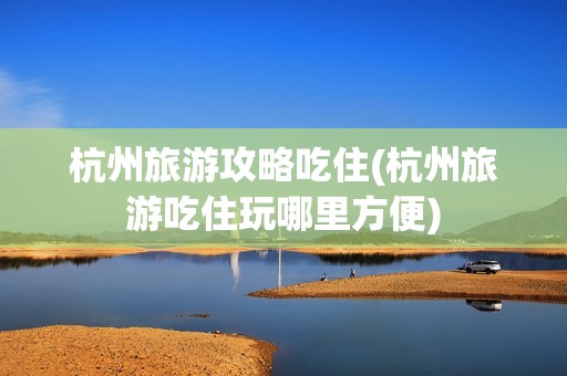 杭州旅游攻略吃住(杭州旅游吃住玩哪里方便)