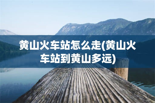 黄山火车站怎么走(黄山火车站到黄山多远)