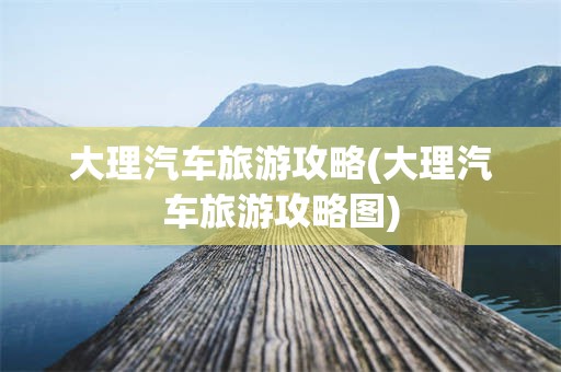 大理汽车旅游攻略(大理汽车旅游攻略图)