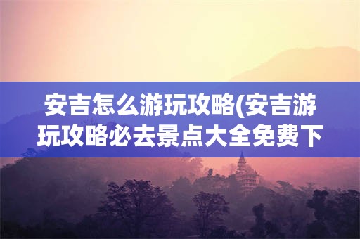 安吉怎么游玩攻略(安吉游玩攻略必去景点大全免费下载)