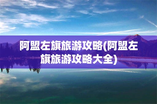 阿盟左旗旅游攻略(阿盟左旗旅游攻略大全)