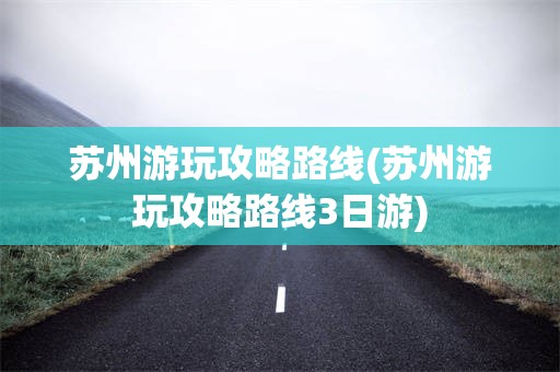 苏州游玩攻略路线(苏州游玩攻略路线3日游)