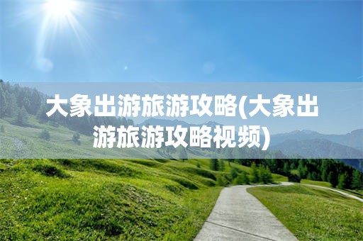 大象出游旅游攻略(大象出游旅游攻略视频)