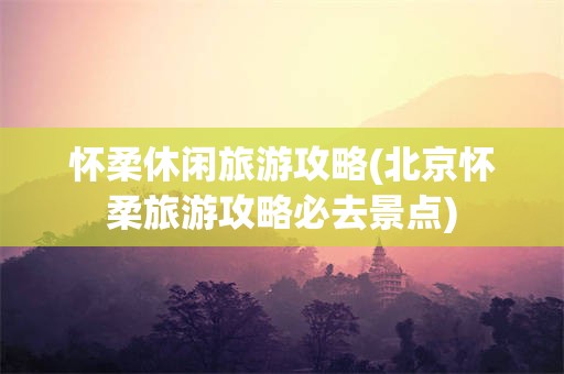 怀柔休闲旅游攻略(北京怀柔旅游攻略必去景点)