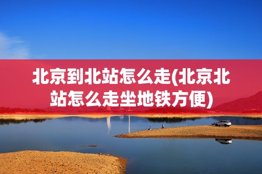 北京到北站怎么走(北京北站怎么走坐地铁方便)