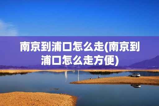 南京到浦口怎么走(南京到浦口怎么走方便)