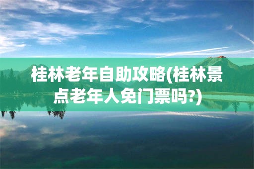 桂林老年自助攻略(桂林景点老年人免门票吗?)