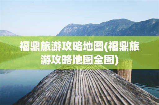 福鼎旅游攻略地图(福鼎旅游攻略地图全图)