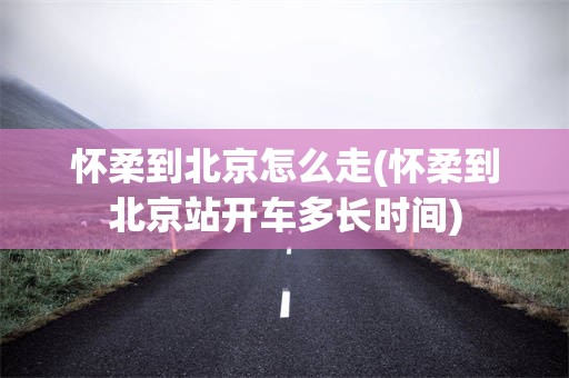 怀柔到北京怎么走(怀柔到北京站开车多长时间)