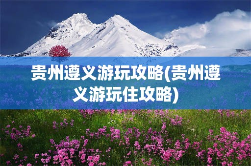 贵州遵义游玩攻略(贵州遵义游玩住攻略)