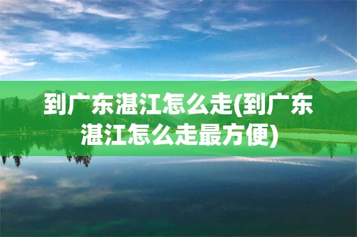 到广东湛江怎么走(到广东湛江怎么走最方便)