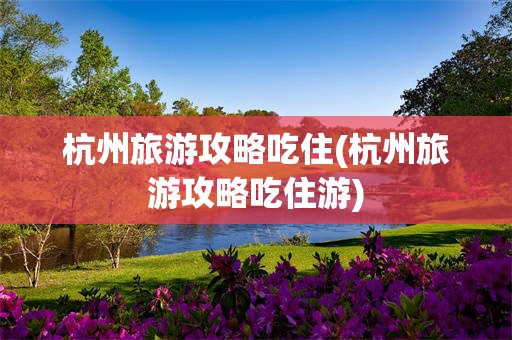 杭州旅游攻略吃住(杭州旅游攻略吃住游)