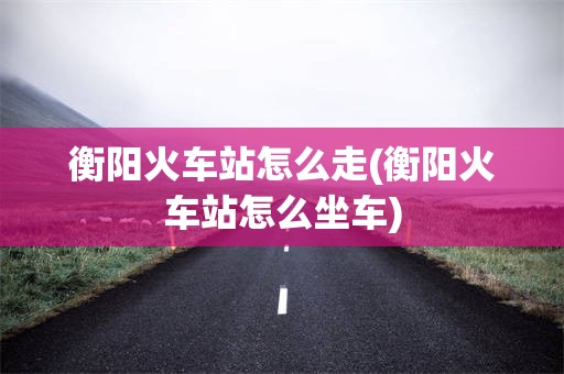 衡阳火车站怎么走(衡阳火车站怎么坐车)