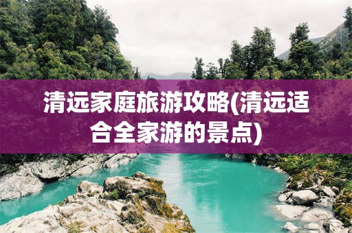 清远家庭旅游攻略(清远适合全家游的景点)