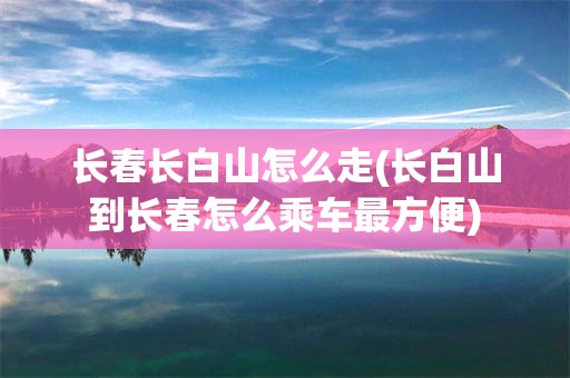 长春长白山怎么走(长白山到长春怎么乘车最方便)