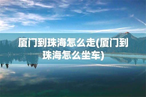 厦门到珠海怎么走(厦门到珠海怎么坐车)