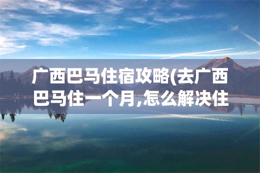 广西巴马住宿攻略(去广西巴马住一个月,怎么解决住宿问题)