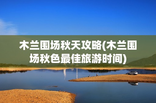 木兰围场秋天攻略(木兰围场秋色最佳旅游时间)