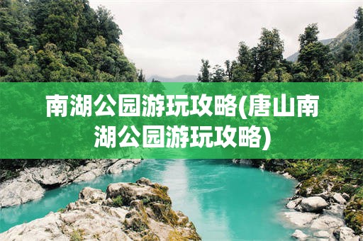 南湖公园游玩攻略(唐山南湖公园游玩攻略)