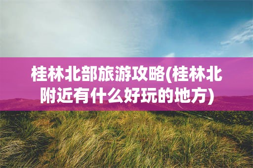 桂林北部旅游攻略(桂林北附近有什么好玩的地方)