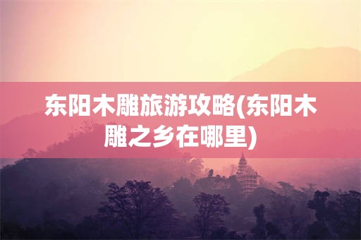 东阳木雕旅游攻略(东阳木雕之乡在哪里)