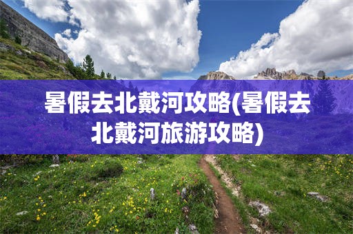 暑假去北戴河攻略(暑假去北戴河旅游攻略)