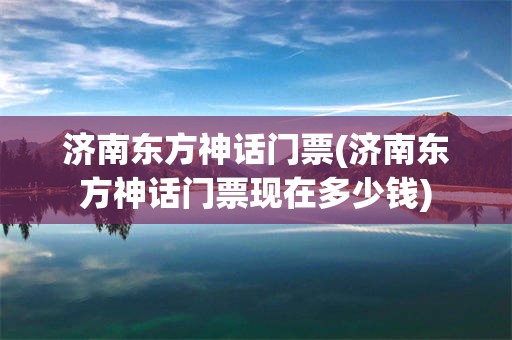 济南东方神话门票(济南东方神话门票现在多少钱)