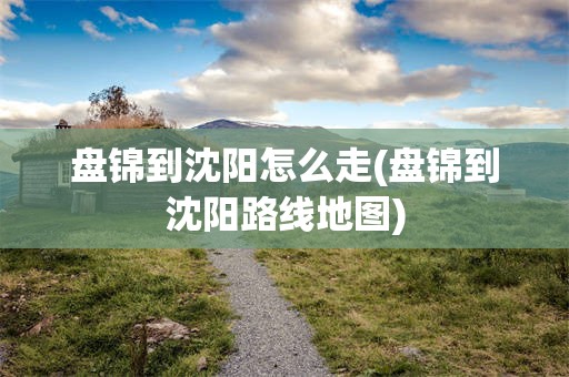 盘锦到沈阳怎么走(盘锦到沈阳路线地图)