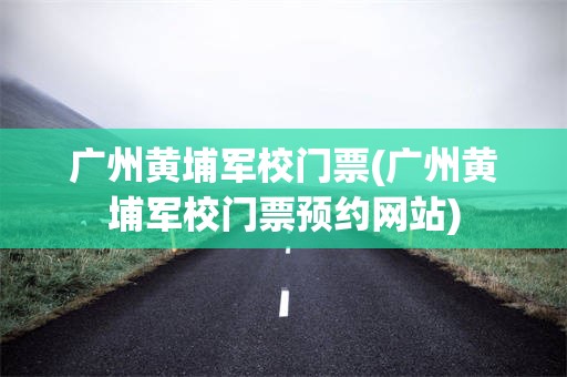 广州黄埔军校门票(广州黄埔军校门票预约网站)