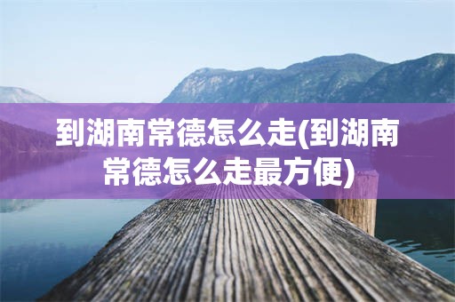 到湖南常德怎么走(到湖南常德怎么走最方便)