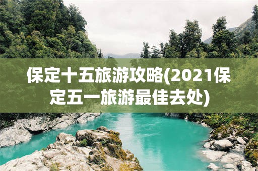 保定十五旅游攻略(2021保定五一旅游最佳去处)