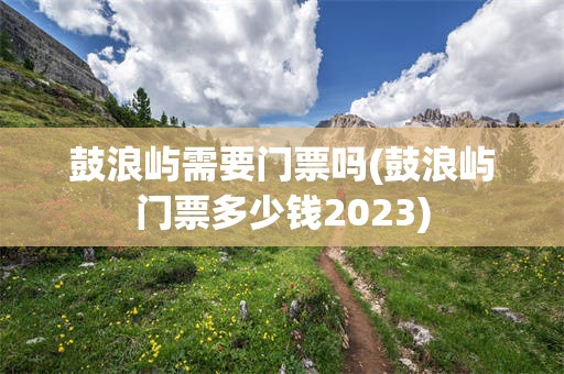 鼓浪屿需要门票吗(鼓浪屿门票多少钱2023)