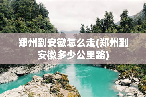 郑州到安徽怎么走(郑州到安徽多少公里路)