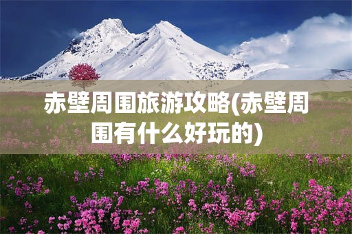 赤壁周围旅游攻略(赤壁周围有什么好玩的)