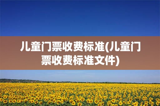 儿童门票收费标准(儿童门票收费标准文件)