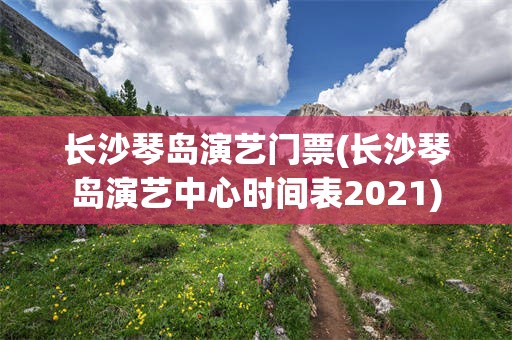 长沙琴岛演艺门票(长沙琴岛演艺中心时间表2021)