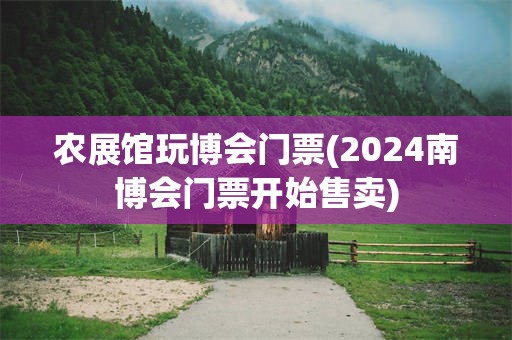 农展馆玩博会门票(2024南博会门票开始售卖)