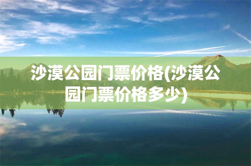 沙漠公园门票价格(沙漠公园门票价格多少)