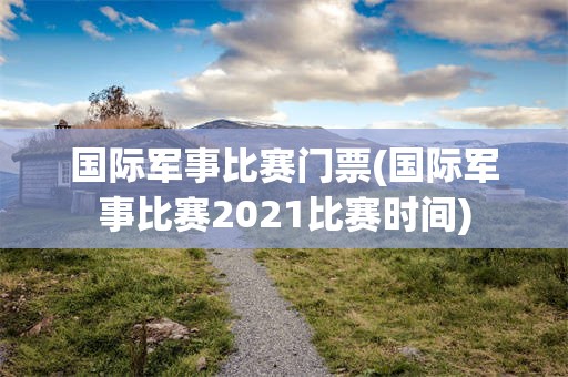 国际军事比赛门票(国际军事比赛2021比赛时间)