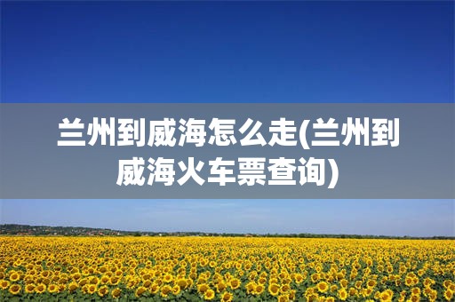 兰州到威海怎么走(兰州到威海火车票查询)