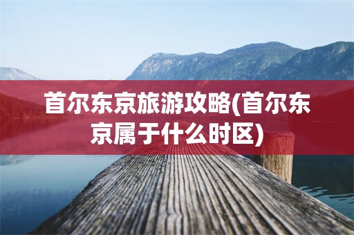 首尔东京旅游攻略(首尔东京属于什么时区)