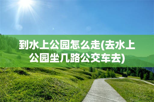 到水上公园怎么走(去水上公园坐几路公交车去)