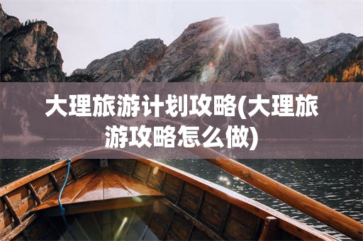 大理旅游计划攻略(大理旅游攻略怎么做)