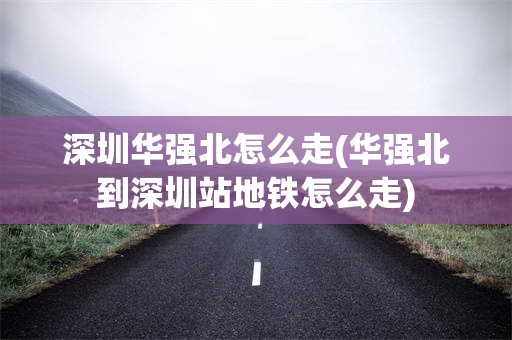 深圳华强北怎么走(华强北到深圳站地铁怎么走)