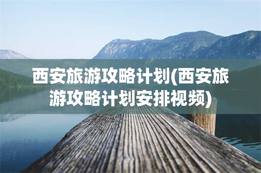 西安旅游攻略计划(西安旅游攻略计划安排视频)