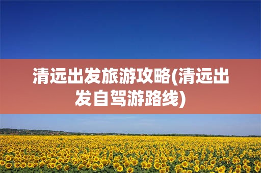 清远出发旅游攻略(清远出发自驾游路线)